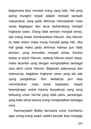 283
bagaimana bisa menjadi orang yang baik. Hal yang
paling mungkin terjadi adalah menjadi sampah
masyarakat, yang pada akhirnya menciptakan mata
rantai kegelapan dan terus berkembang menjadi
lingkaran setan. Orang tidak tentram menjadi stress,
dan orang stress membutuhkan hiburan. Jika hiburan
itu tidak Islami maka orang menjadi gelap hati. Jika
hati gelap maka pada akhirnya hatinya pun tidak
tentram, yang kemudian menjadi stress. Karena
stress ia butuh hiburan, sedang hiburan butuh biaya,
maka dicarilah uang dengan menghalalkan berbagai
cara demi untuk hiburan. Begitulah seterusnya dan
seterusnya, bagaikan lingkaran setan yang tak ada
ujung pangkalnya. Dan akibatnya pun bisa
menimbulkan mata rantai kejahatan, terjadi
kesenjangan sosial karena banyaknya uang yang
terbuang untuk hal-hal yang tidak perlu, persaingan
yang tidak sehat karena orang menghalalkan berbagai
cara..
Karenanyalah Bobby berusaha untuk membantu
agar orang-orang awam sedikit banyak bisa menjaga
 