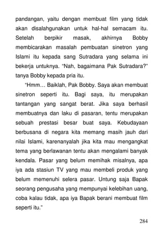 284
pandangan, yaitu dengan membuat film yang tidak
akan disalahgunakan untuk hal-hal semacam itu.
Setelah berpikir masak, akhirnya Bobby
membicarakan masalah pembuatan sinetron yang
Islami itu kepada sang Sutradara yang selama ini
bekerja untuknya. “Nah, bagaimana Pak Sutradara?”
tanya Bobby kepada pria itu.
“Hmm… Baiklah, Pak Bobby. Saya akan membuat
sinetron seperti itu. Bagi saya, itu merupakan
tantangan yang sangat berat. Jika saya berhasil
membuatnya dan laku di pasaran, tentu merupakan
sebuah prestasi besar buat saya. Kebudayaan
berbusana di negara kita memang masih jauh dari
nilai Islami, karenanyalah jika kita mau mengangkat
tema yang berlawanan tentu akan mengalami banyak
kendala. Pasar yang belum memihak misalnya, apa
iya ada stasiun TV yang mau membeli produk yang
belum memenuhi selera pasar. Untung saja Bapak
seorang pengusaha yang mempunyai kelebihan uang,
coba kalau tidak, apa iya Bapak berani membuat film
seperti itu.”
 