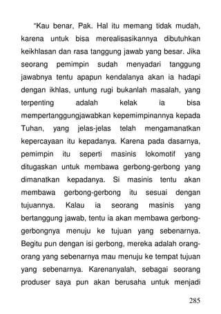 285
“Kau benar, Pak. Hal itu memang tidak mudah,
karena untuk bisa merealisasikannya dibutuhkan
keikhlasan dan rasa tanggung jawab yang besar. Jika
seorang pemimpin sudah menyadari tanggung
jawabnya tentu apapun kendalanya akan ia hadapi
dengan ikhlas, untung rugi bukanlah masalah, yang
terpenting adalah kelak ia bisa
mempertanggungjawabkan kepemimpinannya kepada
Tuhan, yang jelas-jelas telah mengamanatkan
kepercayaan itu kepadanya. Karena pada dasarnya,
pemimpin itu seperti masinis lokomotif yang
ditugaskan untuk membawa gerbong-gerbong yang
dimanatkan kepadanya. Si masinis tentu akan
membawa gerbong-gerbong itu sesuai dengan
tujuannya. Kalau ia seorang masinis yang
bertanggung jawab, tentu ia akan membawa gerbong-
gerbongnya menuju ke tujuan yang sebenarnya.
Begitu pun dengan isi gerbong, mereka adalah orang-
orang yang sebenarnya mau menuju ke tempat tujuan
yang sebenarnya. Karenanyalah, sebagai seorang
produser saya pun akan berusaha untuk menjadi
 