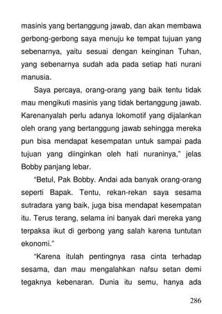 286
masinis yang bertanggung jawab, dan akan membawa
gerbong-gerbong saya menuju ke tempat tujuan yang
sebenarnya, yaitu sesuai dengan keinginan Tuhan,
yang sebenarnya sudah ada pada setiap hati nurani
manusia.
Saya percaya, orang-orang yang baik tentu tidak
mau mengikuti masinis yang tidak bertanggung jawab.
Karenanyalah perlu adanya lokomotif yang dijalankan
oleh orang yang bertanggung jawab sehingga mereka
pun bisa mendapat kesempatan untuk sampai pada
tujuan yang diinginkan oleh hati nuraninya,” jelas
Bobby panjang lebar.
“Betul, Pak Bobby. Andai ada banyak orang-orang
seperti Bapak. Tentu, rekan-rekan saya sesama
sutradara yang baik, juga bisa mendapat kesempatan
itu. Terus terang, selama ini banyak dari mereka yang
terpaksa ikut di gerbong yang salah karena tuntutan
ekonomi.”
“Karena itulah pentingnya rasa cinta terhadap
sesama, dan mau mengalahkan nafsu setan demi
tegaknya kebenaran. Dunia itu semu, hanya ada
 