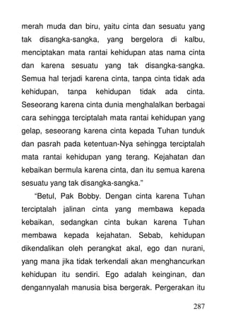 287
merah muda dan biru, yaitu cinta dan sesuatu yang
tak disangka-sangka, yang bergelora di kalbu,
menciptakan mata rantai kehidupan atas nama cinta
dan karena sesuatu yang tak disangka-sangka.
Semua hal terjadi karena cinta, tanpa cinta tidak ada
kehidupan, tanpa kehidupan tidak ada cinta.
Seseorang karena cinta dunia menghalalkan berbagai
cara sehingga terciptalah mata rantai kehidupan yang
gelap, seseorang karena cinta kepada Tuhan tunduk
dan pasrah pada ketentuan-Nya sehingga terciptalah
mata rantai kehidupan yang terang. Kejahatan dan
kebaikan bermula karena cinta, dan itu semua karena
sesuatu yang tak disangka-sangka.”
“Betul, Pak Bobby. Dengan cinta karena Tuhan
terciptalah jalinan cinta yang membawa kepada
kebaikan, sedangkan cinta bukan karena Tuhan
membawa kepada kejahatan. Sebab, kehidupan
dikendalikan oleh perangkat akal, ego dan nurani,
yang mana jika tidak terkendali akan menghancurkan
kehidupan itu sendiri. Ego adalah keinginan, dan
dengannyalah manusia bisa bergerak. Pergerakan itu
 