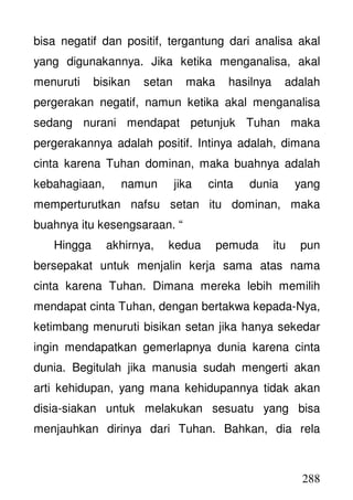 288
bisa negatif dan positif, tergantung dari analisa akal
yang digunakannya. Jika ketika menganalisa, akal
menuruti bisikan setan maka hasilnya adalah
pergerakan negatif, namun ketika akal menganalisa
sedang nurani mendapat petunjuk Tuhan maka
pergerakannya adalah positif. Intinya adalah, dimana
cinta karena Tuhan dominan, maka buahnya adalah
kebahagiaan, namun jika cinta dunia yang
memperturutkan nafsu setan itu dominan, maka
buahnya itu kesengsaraan. “
Hingga akhirnya, kedua pemuda itu pun
bersepakat untuk menjalin kerja sama atas nama
cinta karena Tuhan. Dimana mereka lebih memilih
mendapat cinta Tuhan, dengan bertakwa kepada-Nya,
ketimbang menuruti bisikan setan jika hanya sekedar
ingin mendapatkan gemerlapnya dunia karena cinta
dunia. Begitulah jika manusia sudah mengerti akan
arti kehidupan, yang mana kehidupannya tidak akan
disia-siakan untuk melakukan sesuatu yang bisa
menjauhkan dirinya dari Tuhan. Bahkan, dia rela
 