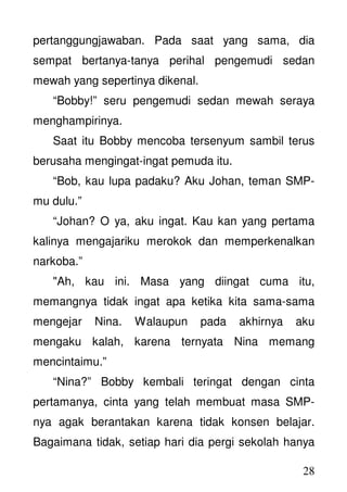 28
pertanggungjawaban. Pada saat yang sama, dia
sempat bertanya-tanya perihal pengemudi sedan
mewah yang sepertinya dikenal.
“Bobby!” seru pengemudi sedan mewah seraya
menghampirinya.
Saat itu Bobby mencoba tersenyum sambil terus
berusaha mengingat-ingat pemuda itu.
“Bob, kau lupa padaku? Aku Johan, teman SMP-
mu dulu.”
“Johan? O ya, aku ingat. Kau kan yang pertama
kalinya mengajariku merokok dan memperkenalkan
narkoba.”
"Ah, kau ini. Masa yang diingat cuma itu,
memangnya tidak ingat apa ketika kita sama-sama
mengejar Nina. Walaupun pada akhirnya aku
mengaku kalah, karena ternyata Nina memang
mencintaimu.”
“Nina?” Bobby kembali teringat dengan cinta
pertamanya, cinta yang telah membuat masa SMP-
nya agak berantakan karena tidak konsen belajar.
Bagaimana tidak, setiap hari dia pergi sekolah hanya
 