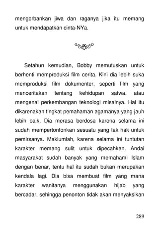 289
mengorbankan jiwa dan raganya jika itu memang
untuk mendapatkan cinta-NYa.
Setahun kemudian, Bobby memutuskan untuk
berhenti memproduksi film cerita. Kini dia lebih suka
memproduksi film dokumenter, seperti film yang
menceritakan tentang kehidupan satwa, atau
mengenai perkembangan teknologi misalnya. Hal itu
dikarenakan tingkat pemahaman agamanya yang jauh
lebih baik. Dia merasa berdosa karena selama ini
sudah mempertontonkan sesuatu yang tak hak untuk
pemirsanya. Maklumlah, karena selama ini tuntutan
karakter memang sulit untuk dipecahkan. Andai
masyarakat sudah banyak yang memahami Islam
dengan benar, tentu hal itu sudah bukan merupakan
kendala lagi. Dia bisa membuat film yang mana
karakter wanitanya menggunakan hijab yang
bercadar, sehingga penonton tidak akan menyaksikan
 