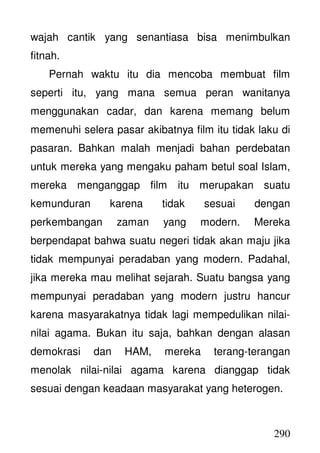 290
wajah cantik yang senantiasa bisa menimbulkan
fitnah.
Pernah waktu itu dia mencoba membuat film
seperti itu, yang mana semua peran wanitanya
menggunakan cadar, dan karena memang belum
memenuhi selera pasar akibatnya film itu tidak laku di
pasaran. Bahkan malah menjadi bahan perdebatan
untuk mereka yang mengaku paham betul soal Islam,
mereka menganggap film itu merupakan suatu
kemunduran karena tidak sesuai dengan
perkembangan zaman yang modern. Mereka
berpendapat bahwa suatu negeri tidak akan maju jika
tidak mempunyai peradaban yang modern. Padahal,
jika mereka mau melihat sejarah. Suatu bangsa yang
mempunyai peradaban yang modern justru hancur
karena masyarakatnya tidak lagi mempedulikan nilai-
nilai agama. Bukan itu saja, bahkan dengan alasan
demokrasi dan HAM, mereka terang-terangan
menolak nilai-nilai agama karena dianggap tidak
sesuai dengan keadaan masyarakat yang heterogen.
 