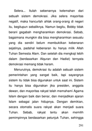 291
Selera... Itulah sebenarnya kelemahan dari
sebuah sistem demokrasi. Jika selera mayoritas
negatif, maka hancurlah ahlak orang-orang di negeri
itu, begitupun sebaliknya. Namun begitu, Bobby tidak
berani gegabah mengharamkan demokrasi. Sebab,
bagaimana mungkin dia bisa mengharamkan sesuatu
yang dia sendiri belum membuktikan kebenaran
sejatinya, padahal kebenaran itu hanya milik Allah
Tuhan Semesta Alam. Dan setelah dia mengkaji lebih
dalam (berdasarkan Alquran dan Hadist) ternyata
demokrasi memang tidak haram.
Menurutnya, demokrasi itu adalah sebuah sistem
pemerintahan yang sangat baik, tapi sayangnya
sistem itu tidak bisa digunakan untuk saat ini. Sistem
itu hanya bisa digunakan jika presiden, anggota
dewan, dan mayoritas rakyat telah memahami Agama
Islam dengan baik dan benar, dan menjadikan ajaran
Islam sebagai jalan hidupnya. Dengan demikian,
secara otomatis suara rakyat akan menjadi suara
Tuhan. Sebab, rakyat tentu akan memilih
pemimpinnya berdasarkan petunjuk Tuhan, sehingga
 