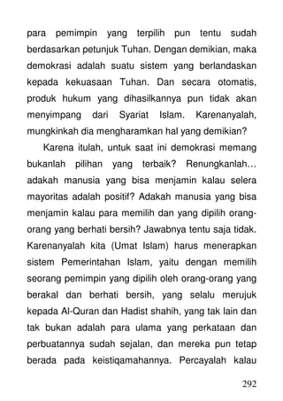 292
para pemimpin yang terpilih pun tentu sudah
berdasarkan petunjuk Tuhan. Dengan demikian, maka
demokrasi adalah suatu sistem yang berlandaskan
kepada kekuasaan Tuhan. Dan secara otomatis,
produk hukum yang dihasilkannya pun tidak akan
menyimpang dari Syariat Islam. Karenanyalah,
mungkinkah dia mengharamkan hal yang demikian?
Karena itulah, untuk saat ini demokrasi memang
bukanlah pilihan yang terbaik? Renungkanlah…
adakah manusia yang bisa menjamin kalau selera
mayoritas adalah positif? Adakah manusia yang bisa
menjamin kalau para memilih dan yang dipilih orang-
orang yang berhati bersih? Jawabnya tentu saja tidak.
Karenanyalah kita (Umat Islam) harus menerapkan
sistem Pemerintahan Islam, yaitu dengan memilih
seorang pemimpin yang dipilih oleh orang-orang yang
berakal dan berhati bersih, yang selalu merujuk
kepada Al-Quran dan Hadist shahih, yang tak lain dan
tak bukan adalah para ulama yang perkataan dan
perbuatannya sudah sejalan, dan mereka pun tetap
berada pada keistiqamahannya. Percayalah kalau
 