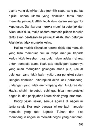 293
ulama yang demikian bisa memilih siapa yang pantas
dipilih, sebab ulama yang demikian tentu akan
meminta petunjuk Allah lebih dulu dalam mengambil
keputusan. Dan karena mereka meminta petunjuk dari
Allah lebih dulu, maka secara otomatis pilihan mereka
tentu akan berdasarkan petunjuk Allah. Dan petunjuk
Allah jelas tidak mungkin keliru.
Hal itu mutlak dilakukan karena tidak ada manusia
yang bisa membuat hukum tanpa merujuk kepada
kedua kitab tersebut. Lagi pula, Islam adalah rahmat
untuk semesta alam, tidak ada sedikitpun ajarannya
yang akan merugikan golongan mana pun, kecuali
golongan yang tidak baikyaitu para pengikut setan.
Dengan demikian, diharapkan akan lahir perundang-
undangan yang tidak menyimpang dari Al-Quran dan
Hadist shahih tersebut, sehingga bisa memproteksi
negeri ini dari penjajahan kaum zionis yang tersamar.
Bobby yakin sekali, semua agama di negeri ini
tentu setuju jika anak bangsa ini menjadi manusia-
manusia yang taat kepada Tuhan dan bisa
membangun negeri ini menjadi negeri yang dirahmati-
 
