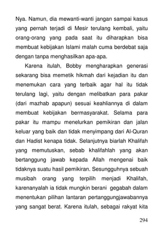 294
Nya. Namun, dia mewanti-wanti jangan sampai kasus
yang pernah terjadi di Mesir terulang kembali, yaitu
orang-orang yang pada saat itu diharapkan bisa
membuat kebijakan Islami malah cuma berdebat saja
dengan tanpa menghasilkan apa-apa.
Karena itulah, Bobby mengharapkan generasi
sekarang bisa memetik hikmah dari kejadian itu dan
menemukan cara yang terbaik agar hal itu tidak
terulang lagi, yaitu dengan melibatkan para pakar
(dari mazhab apapun) sesuai keahliannya di dalam
membuat kebijakan bermasyarakat. Selama para
pakar itu mampu menelurkan pemikiran dan jalan
keluar yang baik dan tidak menyimpang dari Al-Quran
dan Hadist kenapa tidak. Selanjutnya biarlah Khalifah
yang memutuskan, sebab khalifahlah yang akan
bertanggung jawab kepada Allah mengenai baik
tidaknya suatu hasil pemikiran. Sesungguhnya sebuah
musibah orang yang terpilih menjadi Khalifah,
karenanyalah ia tidak mungkin berani gegabah dalam
menentukan pilihan lantaran pertanggungjawabannya
yang sangat berat. Karena itulah, sebagai rakyat kita
 