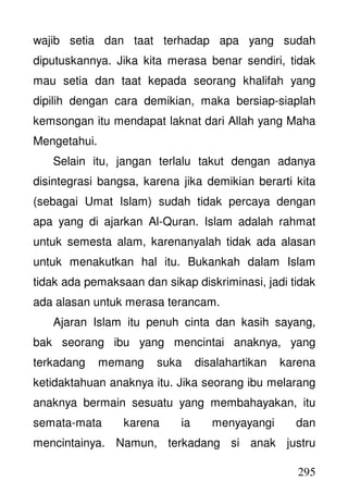 295
wajib setia dan taat terhadap apa yang sudah
diputuskannya. Jika kita merasa benar sendiri, tidak
mau setia dan taat kepada seorang khalifah yang
dipilih dengan cara demikian, maka bersiap-siaplah
kemsongan itu mendapat laknat dari Allah yang Maha
Mengetahui.
Selain itu, jangan terlalu takut dengan adanya
disintegrasi bangsa, karena jika demikian berarti kita
(sebagai Umat Islam) sudah tidak percaya dengan
apa yang di ajarkan Al-Quran. Islam adalah rahmat
untuk semesta alam, karenanyalah tidak ada alasan
untuk menakutkan hal itu. Bukankah dalam Islam
tidak ada pemaksaan dan sikap diskriminasi, jadi tidak
ada alasan untuk merasa terancam.
Ajaran Islam itu penuh cinta dan kasih sayang,
bak seorang ibu yang mencintai anaknya, yang
terkadang memang suka disalahartikan karena
ketidaktahuan anaknya itu. Jika seorang ibu melarang
anaknya bermain sesuatu yang membahayakan, itu
semata-mata karena ia menyayangi dan
mencintainya. Namun, terkadang si anak justru
 