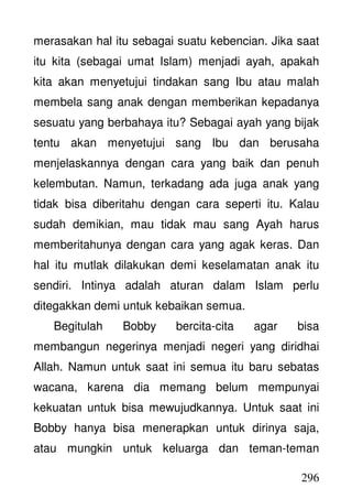 296
merasakan hal itu sebagai suatu kebencian. Jika saat
itu kita (sebagai umat Islam) menjadi ayah, apakah
kita akan menyetujui tindakan sang Ibu atau malah
membela sang anak dengan memberikan kepadanya
sesuatu yang berbahaya itu? Sebagai ayah yang bijak
tentu akan menyetujui sang Ibu dan berusaha
menjelaskannya dengan cara yang baik dan penuh
kelembutan. Namun, terkadang ada juga anak yang
tidak bisa diberitahu dengan cara seperti itu. Kalau
sudah demikian, mau tidak mau sang Ayah harus
memberitahunya dengan cara yang agak keras. Dan
hal itu mutlak dilakukan demi keselamatan anak itu
sendiri. Intinya adalah aturan dalam Islam perlu
ditegakkan demi untuk kebaikan semua.
Begitulah Bobby bercita-cita agar bisa
membangun negerinya menjadi negeri yang diridhai
Allah. Namun untuk saat ini semua itu baru sebatas
wacana, karena dia memang belum mempunyai
kekuatan untuk bisa mewujudkannya. Untuk saat ini
Bobby hanya bisa menerapkan untuk dirinya saja,
atau mungkin untuk keluarga dan teman-teman
 