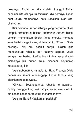 297
dekatnya. Andai pun dia sudah dipanggil Tuhan
sebelum cita-citanya itu terwujud, dia percaya Tuhan
pasti akan memberinya satu kebaikan atas cita-
citanya itu.
Kini pemuda itu dan istrinya yang bernama Olivia
tampak bersantai di balkon apartment. Seperti biasa,
setelah menunaikan Sholat Ashar mereka memang
suka berbincang-bincang di tempat itu. “Emm... Olivia
sayang... Kini aku sedikit banyak sudah bisa
mengungkap rahasia itu,” katanya kepada Olivia
seraya memberikan kedua buah kubus yang simbol-
simbolnya kini sudah mulai dipahami seutuhnya
kepada sang Istri.
“Apa sebenarnya rahasia itu, Bang?” tanya Olivia
penasaran sambil menanggapi kedua kubus yang
diberikan kepadanya itu.
“Olivia.... Sesungguhnya rahasia itu adalah...”
Bobby menggantung kalimatnya, sepertinya saat itu
dia benar-benar berat untuk mengatakannya.
“Apa itu, Bang? Katakanlah padaku!”
 