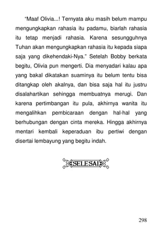 298
“Maaf Olivia...! Ternyata aku masih belum mampu
mengungkapkan rahasia itu padamu, biarlah rahasia
itu tetap menjadi rahasia. Karena sesungguhnya
Tuhan akan mengungkapkan rahasia itu kepada siapa
saja yang dikehendaki-Nya.” Setelah Bobby berkata
begitu, Olivia pun mengerti. Dia menyadari kalau apa
yang bakal dikatakan suaminya itu belum tentu bisa
ditangkap oleh akalnya, dan bisa saja hal itu justru
disalahartikan sehingga membuatnya merugi. Dan
karena pertimbangan itu pula, akhirnya wanita itu
mengalihkan pembicaraan dengan hal-hal yang
berhubungan dengan cinta mereka. Hingga akhirnya
mentari kembali keperaduan ibu pertiwi dengan
disertai lembayung yang begitu indah.
 