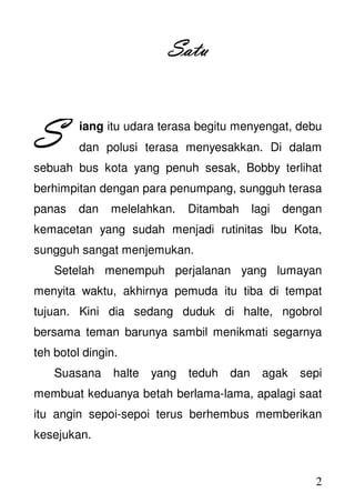 2
SatuSatuSatuSatu
iang itu udara terasa begitu menyengat, debu
dan polusi terasa menyesakkan. Di dalam
sebuah bus kota yang penuh sesak, Bobby terlihat
berhimpitan dengan para penumpang, sungguh terasa
panas dan melelahkan. Ditambah lagi dengan
kemacetan yang sudah menjadi rutinitas Ibu Kota,
sungguh sangat menjemukan.
Setelah menempuh perjalanan yang lumayan
menyita waktu, akhirnya pemuda itu tiba di tempat
tujuan. Kini dia sedang duduk di halte, ngobrol
bersama teman barunya sambil menikmati segarnya
teh botol dingin.
Suasana halte yang teduh dan agak sepi
membuat keduanya betah berlama-lama, apalagi saat
itu angin sepoi-sepoi terus berhembus memberikan
kesejukan.
SSSS
 