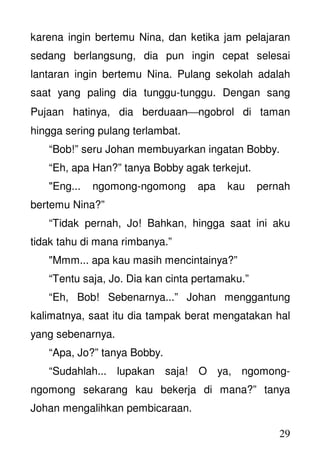 29
karena ingin bertemu Nina, dan ketika jam pelajaran
sedang berlangsung, dia pun ingin cepat selesai
lantaran ingin bertemu Nina. Pulang sekolah adalah
saat yang paling dia tunggu-tunggu. Dengan sang
Pujaan hatinya, dia berduaanngobrol di taman
hingga sering pulang terlambat.
“Bob!” seru Johan membuyarkan ingatan Bobby.
“Eh, apa Han?” tanya Bobby agak terkejut.
"Eng... ngomong-ngomong apa kau pernah
bertemu Nina?”
“Tidak pernah, Jo! Bahkan, hingga saat ini aku
tidak tahu di mana rimbanya.”
"Mmm... apa kau masih mencintainya?”
“Tentu saja, Jo. Dia kan cinta pertamaku.”
“Eh, Bob! Sebenarnya...” Johan menggantung
kalimatnya, saat itu dia tampak berat mengatakan hal
yang sebenarnya.
“Apa, Jo?” tanya Bobby.
“Sudahlah... lupakan saja! O ya, ngomong-
ngomong sekarang kau bekerja di mana?” tanya
Johan mengalihkan pembicaraan.
 
