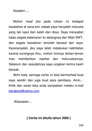 299
Assalam….
Mohon maaf jika pada tulisan ini terdapat
kesalahan di sana-sini, sebab saya hanyalah manusia
yang tak luput dari salah dan dosa. Saya menyadari
kalau segala kebenaran itu datangnya dari Allah SWT,
dan segala kesalahan tentulah berasal dari saya.
Karenanyalah, jika saya telah melakukan kekhilafan
karena kurangnya ilmu, mohon kiranya teman-teman
mau memberikan nasihat dan meluruskannya.
Sebelum dan sesudahnya saya ucapkan terima kasih
banyak.
Akhir kata, semoga cerita ini bisa bermanfaat buat
saya sendiri dan juga buat para pembaca. Amin…
Kritik dan saran bisa anda sampaikan melalui e-mail
bangbois@yahoo.com
Wassalam…
[ Cerita ini ditulis tahun 2006 ]
 