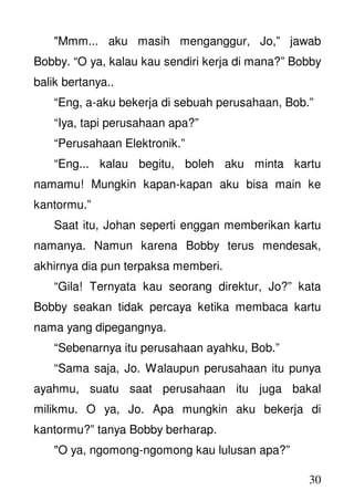 30
"Mmm... aku masih menganggur, Jo,” jawab
Bobby. “O ya, kalau kau sendiri kerja di mana?” Bobby
balik bertanya..
“Eng, a-aku bekerja di sebuah perusahaan, Bob.”
“Iya, tapi perusahaan apa?”
“Perusahaan Elektronik.”
“Eng... kalau begitu, boleh aku minta kartu
namamu! Mungkin kapan-kapan aku bisa main ke
kantormu.”
Saat itu, Johan seperti enggan memberikan kartu
namanya. Namun karena Bobby terus mendesak,
akhirnya dia pun terpaksa memberi.
“Gila! Ternyata kau seorang direktur, Jo?” kata
Bobby seakan tidak percaya ketika membaca kartu
nama yang dipegangnya.
“Sebenarnya itu perusahaan ayahku, Bob.”
“Sama saja, Jo. Walaupun perusahaan itu punya
ayahmu, suatu saat perusahaan itu juga bakal
milikmu. O ya, Jo. Apa mungkin aku bekerja di
kantormu?” tanya Bobby berharap.
"O ya, ngomong-ngomong kau lulusan apa?”
 