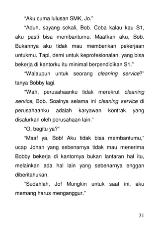 31
“Aku cuma lulusan SMK, Jo.”
“Aduh, sayang sekali, Bob. Coba kalau kau S1,
aku pasti bisa membantumu. Maafkan aku, Bob.
Bukannya aku tidak mau memberikan pekerjaan
untukmu. Tapi, demi untuk keprofesionalan, yang bisa
bekerja di kantorku itu minimal berpendidikan S1.”
“Walaupun untuk seorang cleaning service?”
tanya Bobby lagi.
"Wah, perusahaanku tidak merekrut cleaning
service, Bob. Soalnya selama ini cleaning service di
perusahaanku adalah karyawan kontrak yang
disalurkan oleh perusahaan lain.”
"O, begitu ya?”
“Maaf ya, Bob! Aku tidak bisa membantumu,”
ucap Johan yang sebenarnya tidak mau menerima
Bobby bekerja di kantornya bukan lantaran hal itu,
melainkan ada hal lain yang sebenarnya enggan
diberitahukan.
“Sudahlah, Jo! Mungkin untuk saat ini, aku
memang harus menganggur.”
 