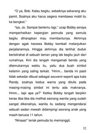 32
"O ya, Bob. Kalau begitu, sebaiknya sekarang aku
pamit. Soalnya aku harus segera membawa mobil itu
ke bengkel.”
“Iya, Jo. Sampai bertemu lagi,” ucap Bobby seraya
memperhatikan kepergian pemuda yang semula
begitu diharapkan mau membantunya. Akhirnya
dengan agak kecewa Bobby kembali melanjutkan
perjalanannya. Hingga akhirnya dia terlihat duduk
beristirahat di sebuah taman yang tak begitu jauh dari
rumahnya. Kini dia tengah mengamati benda yang
ditemukannya waktu itu, yaitu dua buah simbol
kelamin yang saling terkait. “Hmm... benda ini pasti
tidak sekedar dibuat sebagai souvenir seperti apa kata
Randy, soalnya kedua warna yang ditulis pada
masing-masing simbol ini tentu ada maknanya.
Hmm... tapi apa ya?” Ketika Bobby tengah berpikir
keras tiba-tiba dia melihat seorang wanita yang sudah
sangat dikenalnya, wanita itu sedang mengendarai
sebuah sedan mewah didampingi seorang anak yang
masih berusia 11 tahun.
“Ninaaa!” teriak pemuda itu memanggil.
 