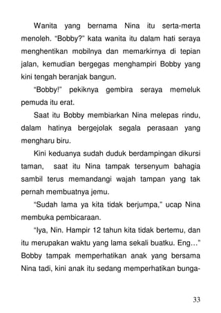 33
Wanita yang bernama Nina itu serta-merta
menoleh. “Bobby?” kata wanita itu dalam hati seraya
menghentikan mobilnya dan memarkirnya di tepian
jalan, kemudian bergegas menghampiri Bobby yang
kini tengah beranjak bangun.
“Bobby!” pekiknya gembira seraya memeluk
pemuda itu erat.
Saat itu Bobby membiarkan Nina melepas rindu,
dalam hatinya bergejolak segala perasaan yang
mengharu biru.
Kini keduanya sudah duduk berdampingan dikursi
taman, saat itu Nina tampak tersenyum bahagia
sambil terus memandangi wajah tampan yang tak
pernah membuatnya jemu.
“Sudah lama ya kita tidak berjumpa,” ucap Nina
membuka pembicaraan.
“Iya, Nin. Hampir 12 tahun kita tidak bertemu, dan
itu merupakan waktu yang lama sekali buatku. Eng…”
Bobby tampak memperhatikan anak yang bersama
Nina tadi, kini anak itu sedang memperhatikan bunga-
 