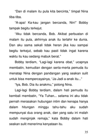 35
“Dan di malam itu pula kita bercinta,” timpal Nina
tiba-tiba.
“A-apa! Ka-kau jangan bercanda, Nin!” Bobby
tampak begitu terkejut.
“Aku tidak bercanda, Bob. Akibat perbuatan di
malam itu pula, akhirnya anak itu terlahir ke dunia.
Dan aku sama sekali tidak heran jika kau sampai
begitu terkejut, sebab kau pasti tidak ingat karena
waktu itu kau sedang mabuk berat.”
Bobby terdiam, “Lagi-lagi karena obat,” ucapnya
membatin, kemudian dengan serta-merta pemuda itu
menatap Nina dengan pandangan yang seakan sulit
untuk bisa mempercayainya, “Ja-Jadi a-anak itu...”
“Iya, Bob. Dia itu anakmu,” potong Nina.
Lagi-lagi Bobby terdiam, dalam hati pemuda itu
kembali membatin, “Ya Tuhan... selama ini aku tidak
pernah merasakan hubungan intim dan kenapa hanya
dalam hitungan minggu tahu-tahu aku sudah
mempunyai dua orang anak, dan yang satu ini malah
sudah menginjak remaja,” kata Bobby dalam hati
seakan sulit menerima kenyataan itu.
 