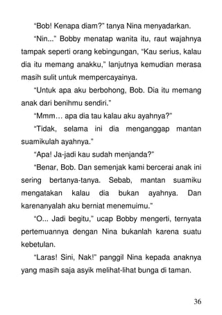 36
“Bob! Kenapa diam?” tanya Nina menyadarkan.
“Nin...” Bobby menatap wanita itu, raut wajahnya
tampak seperti orang kebingungan, “Kau serius, kalau
dia itu memang anakku,” lanjutnya kemudian merasa
masih sulit untuk mempercayainya.
“Untuk apa aku berbohong, Bob. Dia itu memang
anak dari benihmu sendiri.”
“Mmm… apa dia tau kalau aku ayahnya?”
“Tidak, selama ini dia menganggap mantan
suamikulah ayahnya.”
“Apa! Ja-jadi kau sudah menjanda?”
“Benar, Bob. Dan semenjak kami bercerai anak ini
sering bertanya-tanya. Sebab, mantan suamiku
mengatakan kalau dia bukan ayahnya. Dan
karenanyalah aku berniat menemuimu.”
“O... Jadi begitu,” ucap Bobby mengerti, ternyata
pertemuannya dengan Nina bukanlah karena suatu
kebetulan.
“Laras! Sini, Nak!” panggil Nina kepada anaknya
yang masih saja asyik melihat-lihat bunga di taman.
 