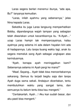 37
Laras segera berlari menemui ibunya, “ada apa,
Bu?” tanyanya kemudian.
“Laras, inilah ayahmu yang sebenarnya,” jelas
Nina kepada Laras.
Seketika itu juga Laras langsung memperhatikan
Bobby, dipandangnya wajah tampan yang sebagian
telah diwariskan untuk kecantikannya itu. “A-Ayah…”
ucap Laras hampir tak mempercayainya, kalau
ayahnya yang selama ini ada dalam hayalan kini ada
di hadapannya. Lalu tanpa buang waktu lagi, anak itu
segera memeluk sang Ayah sebagai ungkapan atas
kerinduannya.
“Ayah, kenapa ayah meninggalkan kami?
Sebenarnya selama ini Ayah pergi ke mana?”
“Maaf, Sayang... Ayah tidak bisa menceritakannya
sekarang. Semua itu terjadi begitu saja dan tanpa
Ayah duga sama sekali. Andaipun diceritakan, tentu
membutuhkan waktu yang sangat lama, dan
semuanya itu belum tentu bisa kau mengerti.”
“Ceritakanlah, Ayah…! Aku kan sudah besar, dan
aku pasti bisa mengerti.”
 
