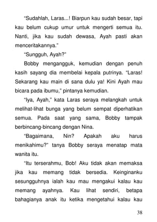 38
“Sudahlah, Laras...! Biarpun kau sudah besar, tapi
kau belum cukup umur untuk mengerti semua itu.
Nanti, jika kau sudah dewasa, Ayah pasti akan
menceritakannya.”
“Sungguh, Ayah?”
Bobby mengangguk, kemudian dengan penuh
kasih sayang dia membelai kepala putrinya. “Laras!
Sekarang kau main di sana dulu ya! Kini Ayah mau
bicara pada ibumu,” pintanya kemudian.
“Iya, Ayah,” kata Laras seraya melangkah untuk
melihat-lihat bunga yang belum sempat diperhatikan
semua. Pada saat yang sama, Bobby tampak
berbincang-bincang dengan Nina.
“Bagaimana, Nin? Apakah aku harus
menikahimu?” tanya Bobby seraya menatap mata
wanita itu.
“Itu terserahmu, Bob! Aku tidak akan memaksa
jika kau memang tidak bersedia. Keinginanku
sesungguhnya ialah kau mau mengakui kalau kau
memang ayahnya. Kau lihat sendiri, betapa
bahagianya anak itu ketika mengetahui kalau kau
 