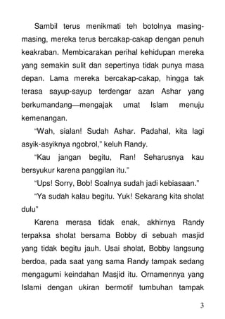 3
Sambil terus menikmati teh botolnya masing-
masing, mereka terus bercakap-cakap dengan penuh
keakraban. Membicarakan perihal kehidupan mereka
yang semakin sulit dan sepertinya tidak punya masa
depan. Lama mereka bercakap-cakap, hingga tak
terasa sayup-sayup terdengar azan Ashar yang
berkumandangmengajak umat Islam menuju
kemenangan.
“Wah, sialan! Sudah Ashar. Padahal, kita lagi
asyik-asyiknya ngobrol,” keluh Randy.
“Kau jangan begitu, Ran! Seharusnya kau
bersyukur karena panggilan itu.”
“Ups! Sorry, Bob! Soalnya sudah jadi kebiasaan.”
“Ya sudah kalau begitu. Yuk! Sekarang kita sholat
dulu”
Karena merasa tidak enak, akhirnya Randy
terpaksa sholat bersama Bobby di sebuah masjid
yang tidak begitu jauh. Usai sholat, Bobby langsung
berdoa, pada saat yang sama Randy tampak sedang
mengagumi keindahan Masjid itu. Ornamennya yang
Islami dengan ukiran bermotif tumbuhan tampak
 