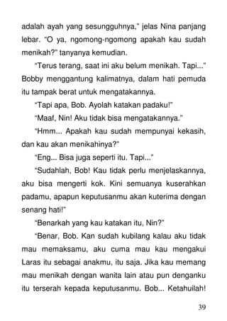 39
adalah ayah yang sesungguhnya,” jelas Nina panjang
lebar. “O ya, ngomong-ngomong apakah kau sudah
menikah?” tanyanya kemudian.
“Terus terang, saat ini aku belum menikah. Tapi...”
Bobby menggantung kalimatnya, dalam hati pemuda
itu tampak berat untuk mengatakannya.
“Tapi apa, Bob. Ayolah katakan padaku!”
“Maaf, Nin! Aku tidak bisa mengatakannya.”
“Hmm... Apakah kau sudah mempunyai kekasih,
dan kau akan menikahinya?”
“Eng... Bisa juga seperti itu. Tapi...”
“Sudahlah, Bob! Kau tidak perlu menjelaskannya,
aku bisa mengerti kok. Kini semuanya kuserahkan
padamu, apapun keputusanmu akan kuterima dengan
senang hati!”
“Benarkah yang kau katakan itu, Nin?”
“Benar, Bob. Kan sudah kubilang kalau aku tidak
mau memaksamu, aku cuma mau kau mengakui
Laras itu sebagai anakmu, itu saja. Jika kau memang
mau menikah dengan wanita lain atau pun denganku
itu terserah kepada keputusanmu. Bob... Ketahuilah!
 
