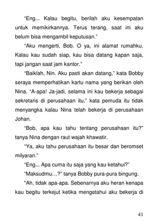 41
“Eng... Kalau begitu, berilah aku kesempatan
untuk memikirkannya. Terus terang, saat ini aku
belum bisa mengambil keputusan.”
“Aku mengerti, Bob. O ya, ini alamat rumahku.
Kalau kau sudah siap, kau bisa datang kapan saja,
tapi jangan saat jam kantor.”
“Baiklah, Nin. Aku pasti akan datang,” kata Bobby
seraya memperhatikan kartu nama yang berikan oleh
Nina. “A-apa! Ja-jadi, selama ini kau bekerja sebagai
sekretaris di perusahaan itu,” kata pemuda itu tidak
menyangka kalau Nina telah bekerja di perusahaan
Johan.
“Bob, apa kau tahu tentang perusahaan itu?”
tanya Nina dengan raut wajah khawatir.
“Ya, aku tahu perusahaan itu besar dan beromset
milyaran.”
“Eng... Apa cuma itu saja yang kau ketahui?”
“Maksudmu…?” tanya Bobby pura-pura bingung.
"Ah, tidak apa-apa. Sebenarnya aku heran kenapa
kau begitu terkejut ketika mengetahui aku bekerja di
 