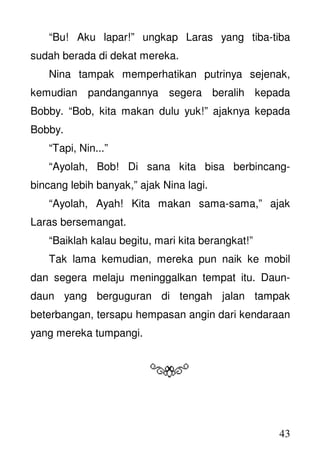 43
“Bu! Aku lapar!” ungkap Laras yang tiba-tiba
sudah berada di dekat mereka.
Nina tampak memperhatikan putrinya sejenak,
kemudian pandangannya segera beralih kepada
Bobby. “Bob, kita makan dulu yuk!” ajaknya kepada
Bobby.
“Tapi, Nin...”
“Ayolah, Bob! Di sana kita bisa berbincang-
bincang lebih banyak,” ajak Nina lagi.
“Ayolah, Ayah! Kita makan sama-sama,” ajak
Laras bersemangat.
“Baiklah kalau begitu, mari kita berangkat!”
Tak lama kemudian, mereka pun naik ke mobil
dan segera melaju meninggalkan tempat itu. Daun-
daun yang berguguran di tengah jalan tampak
beterbangan, tersapu hempasan angin dari kendaraan
yang mereka tumpangi.
 