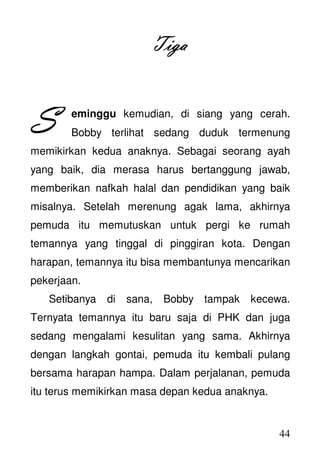 44
TigaTigaTigaTiga
eminggu kemudian, di siang yang cerah.
Bobby terlihat sedang duduk termenung
memikirkan kedua anaknya. Sebagai seorang ayah
yang baik, dia merasa harus bertanggung jawab,
memberikan nafkah halal dan pendidikan yang baik
misalnya. Setelah merenung agak lama, akhirnya
pemuda itu memutuskan untuk pergi ke rumah
temannya yang tinggal di pinggiran kota. Dengan
harapan, temannya itu bisa membantunya mencarikan
pekerjaan.
Setibanya di sana, Bobby tampak kecewa.
Ternyata temannya itu baru saja di PHK dan juga
sedang mengalami kesulitan yang sama. Akhirnya
dengan langkah gontai, pemuda itu kembali pulang
bersama harapan hampa. Dalam perjalanan, pemuda
itu terus memikirkan masa depan kedua anaknya.
SSSS
 