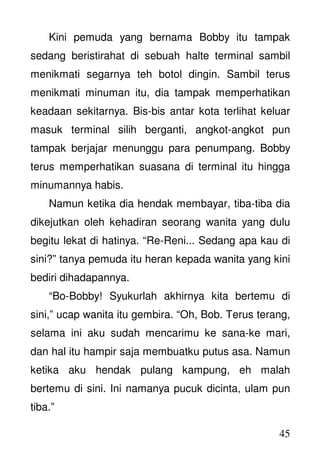 45
Kini pemuda yang bernama Bobby itu tampak
sedang beristirahat di sebuah halte terminal sambil
menikmati segarnya teh botol dingin. Sambil terus
menikmati minuman itu, dia tampak memperhatikan
keadaan sekitarnya. Bis-bis antar kota terlihat keluar
masuk terminal silih berganti, angkot-angkot pun
tampak berjajar menunggu para penumpang. Bobby
terus memperhatikan suasana di terminal itu hingga
minumannya habis.
Namun ketika dia hendak membayar, tiba-tiba dia
dikejutkan oleh kehadiran seorang wanita yang dulu
begitu lekat di hatinya. “Re-Reni... Sedang apa kau di
sini?” tanya pemuda itu heran kepada wanita yang kini
bediri dihadapannya.
“Bo-Bobby! Syukurlah akhirnya kita bertemu di
sini,” ucap wanita itu gembira. “Oh, Bob. Terus terang,
selama ini aku sudah mencarimu ke sana-ke mari,
dan hal itu hampir saja membuatku putus asa. Namun
ketika aku hendak pulang kampung, eh malah
bertemu di sini. Ini namanya pucuk dicinta, ulam pun
tiba.”
 