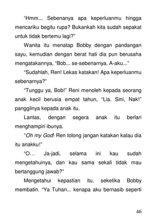 46
“Hmm... Sebenanya apa keperluanmu hingga
mencariku begitu rupa? Bukankah kita sudah sepakat
untuk tidak bertemu lagi?”
Wanita itu menatap Bobby dengan pandangan
sayu, kemudian dengan berat hati dia pun berusaha
mengatakannya, “Bob... se-sebenarnya. A-aku...”
“Sudahlah, Ren! Lekas katakan! Apa keperluanmu
sebenarnya?”
“Tunggu ya, Bob!” Reni menoleh kepada seorang
anak kecil berusia empat tahun, “Lia. Sini, Nak!”
panggilnya kepada anak itu.
Lantas, dengan segera anak itu berlari
menghampiri ibunya.
“Oh my God! Ren tolong jangan katakan kalau dia
itu anakku!”
“O… Ja-jadi, selama ini kau sudah
mengetahuinya, dan kau sama sekali tidak mau
bertanggung jawab?”
Mengetahui kepastian itu, seketika Bobby
membatin. “Ya Tuhan... kenapa aku bernasib seperti
 