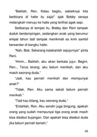 48
“Baiklah, Ren. Kalau begitu, sebaiknya kita
berbicara di halte itu saja!” ajak Bobby seraya
melangkah menuju ke halte yang terlihat agak sepi.
Setibanya di tempat itu, Bobby dan Reni tampak
duduk berdampingan, sedangkan anak yang berumur
empat tahun tadi tampak menikmati es krim sambil
bersandar di bangku halte.
“Nah, Bob. Sekarang katakanlah sejujurnya!” pinta
Reni.
“Hmm... Baiklah, aku akan berkata jujur. Begini,
Ren... Terus terang, aku belum menikah, dan aku
masih seorang duda.”
“Jadi, kau pernah menikah dan mempunyai
anak?”
“Tidak, Ren. Aku sama sekali belum pernah
menikah.”
“Tadi kau bilang, kau seorang duda.”
“Entahlah, Ren. Aku sendiri juga bingung, apakah
orang yang sudah mempunyai tiga orang anak masih
bisa disebut bujangan. Dan apakah bisa disebut duda
jika belum pernah beristri.”
 