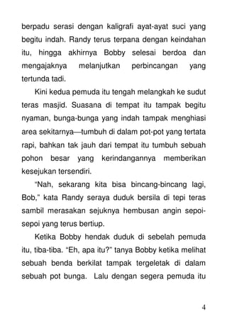 4
berpadu serasi dengan kaligrafi ayat-ayat suci yang
begitu indah. Randy terus terpana dengan keindahan
itu, hingga akhirnya Bobby selesai berdoa dan
mengajaknya melanjutkan perbincangan yang
tertunda tadi.
Kini kedua pemuda itu tengah melangkah ke sudut
teras masjid. Suasana di tempat itu tampak begitu
nyaman, bunga-bunga yang indah tampak menghiasi
area sekitarnyatumbuh di dalam pot-pot yang tertata
rapi, bahkan tak jauh dari tempat itu tumbuh sebuah
pohon besar yang kerindangannya memberikan
kesejukan tersendiri.
“Nah, sekarang kita bisa bincang-bincang lagi,
Bob,” kata Randy seraya duduk bersila di tepi teras
sambil merasakan sejuknya hembusan angin sepoi-
sepoi yang terus bertiup.
Ketika Bobby hendak duduk di sebelah pemuda
itu, tiba-tiba. “Eh, apa itu?” tanya Bobby ketika melihat
sebuah benda berkilat tampak tergeletak di dalam
sebuah pot bunga. Lalu dengan segera pemuda itu
 