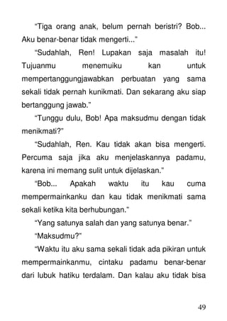 49
“Tiga orang anak, belum pernah beristri? Bob...
Aku benar-benar tidak mengerti...”
“Sudahlah, Ren! Lupakan saja masalah itu!
Tujuanmu menemuiku kan untuk
mempertanggungjawabkan perbuatan yang sama
sekali tidak pernah kunikmati. Dan sekarang aku siap
bertanggung jawab.”
“Tunggu dulu, Bob! Apa maksudmu dengan tidak
menikmati?”
“Sudahlah, Ren. Kau tidak akan bisa mengerti.
Percuma saja jika aku menjelaskannya padamu,
karena ini memang sulit untuk dijelaskan.”
“Bob... Apakah waktu itu kau cuma
mempermainkanku dan kau tidak menikmati sama
sekali ketika kita berhubungan.”
“Yang satunya salah dan yang satunya benar.”
“Maksudmu?”
“Waktu itu aku sama sekali tidak ada pikiran untuk
mempermainkanmu, cintaku padamu benar-benar
dari lubuk hatiku terdalam. Dan kalau aku tidak bisa
 
