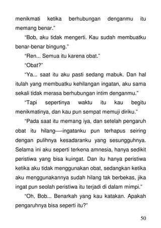 50
menikmati ketika berhubungan denganmu itu
memang benar.”
“Bob, aku tidak mengerti. Kau sudah membuatku
benar-benar bingung.”
“Ren... Semua itu karena obat.”
“Obat?”
“Ya... saat itu aku pasti sedang mabuk. Dan hal
itulah yang membuatku kehilangan ingatan, aku sama
sekali tidak merasa berhubungan intim denganmu.”
“Tapi sepertinya waktu itu kau begitu
menikmatinya, dan kau pun sempat memuji diriku.”
“Pada saat itu memang iya, dan setelah pengaruh
obat itu hilang-ingatanku pun terhapus seiring
dengan pulihnya kesadaranku yang sesungguhnya.
Selama ini aku seperti terkena amnesia, hanya sedikit
peristiwa yang bisa kuingat. Dan itu hanya peristiwa
ketika aku tidak menggunakan obat, sedangkan ketika
aku menggunakannya sudah hilang tak berbekas, jika
ingat pun seolah peristiwa itu terjadi di dalam mimpi.”
“Oh, Bob... Benarkah yang kau katakan. Apakah
pengaruhnya bisa seperti itu?”
 