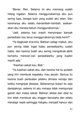 51
“Benar, Ren. Selama ini aku memang sudah
hilang ingatan. Selama menggunakannya aku pun
sering lupa, berapa butir yang sudah aku telan. Dan
karenanya aku selalu menambah-nambah, seakan-
akan aku merasa belum menggunakannya.”
“Jadi, selama kau masih menyimpan banyak
persediaan kau terus menggunakannya tiada henti?”
“Ya begitulah kira-kira. Bahkan selagi mabuk, aku
pun sering tidak ingat kalau persediaanku sudah
habis, dan karena itulah aku sering mengobrak-abrik
kamarku mencari-cari persediaanku yang kupikir
masih ada.”
“Kasihan sekali kau, Bob.“
“Ya kasihan sekali aku, dan karena hal itu pulalah
yang kini membuat kepalaku mau pecah. Semua itu
karena buah perbuatan jelekku dimasa remaja dan
ketika menginjak dewasa. Sebenarnya bukan itu saja
dampaknya, selama ini aku merasa tidak mempunyai
gairah dan malas sekali. Bahkan akibat dari obat itu
kini telah membuat aku enggan berusaha dan selalu
meratapi nasib sehingga hidupku menjadi hancur dan
 