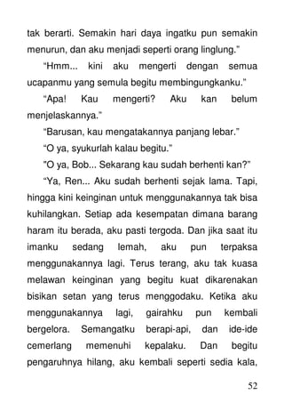 52
tak berarti. Semakin hari daya ingatku pun semakin
menurun, dan aku menjadi seperti orang linglung.”
“Hmm... kini aku mengerti dengan semua
ucapanmu yang semula begitu membingungkanku.”
“Apa! Kau mengerti? Aku kan belum
menjelaskannya.”
“Barusan, kau mengatakannya panjang lebar.”
“O ya, syukurlah kalau begitu.”
"O ya, Bob... Sekarang kau sudah berhenti kan?”
“Ya, Ren... Aku sudah berhenti sejak lama. Tapi,
hingga kini keinginan untuk menggunakannya tak bisa
kuhilangkan. Setiap ada kesempatan dimana barang
haram itu berada, aku pasti tergoda. Dan jika saat itu
imanku sedang lemah, aku pun terpaksa
menggunakannya lagi. Terus terang, aku tak kuasa
melawan keinginan yang begitu kuat dikarenakan
bisikan setan yang terus menggodaku. Ketika aku
menggunakannya lagi, gairahku pun kembali
bergelora. Semangatku berapi-api, dan ide-ide
cemerlang memenuhi kepalaku. Dan begitu
pengaruhnya hilang, aku kembali seperti sedia kala,
 