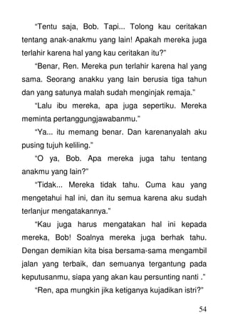 54
“Tentu saja, Bob. Tapi... Tolong kau ceritakan
tentang anak-anakmu yang lain! Apakah mereka juga
terlahir karena hal yang kau ceritakan itu?”
“Benar, Ren. Mereka pun terlahir karena hal yang
sama. Seorang anakku yang lain berusia tiga tahun
dan yang satunya malah sudah menginjak remaja.”
“Lalu ibu mereka, apa juga sepertiku. Mereka
meminta pertanggungjawabanmu.”
“Ya... itu memang benar. Dan karenanyalah aku
pusing tujuh keliling.”
“O ya, Bob. Apa mereka juga tahu tentang
anakmu yang lain?”
“Tidak... Mereka tidak tahu. Cuma kau yang
mengetahui hal ini, dan itu semua karena aku sudah
terlanjur mengatakannya.”
“Kau juga harus mengatakan hal ini kepada
mereka, Bob! Soalnya mereka juga berhak tahu.
Dengan demikian kita bisa bersama-sama mengambil
jalan yang terbaik, dan semuanya tergantung pada
keputusanmu, siapa yang akan kau persunting nanti .”
“Ren, apa mungkin jika ketiganya kujadikan istri?”
 