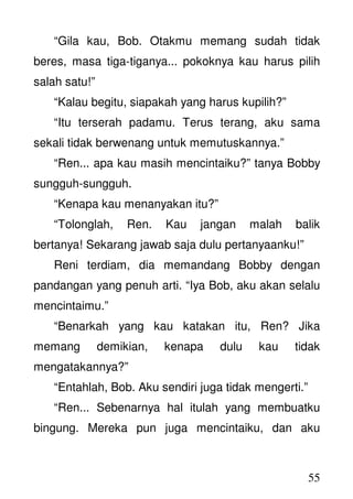 55
“Gila kau, Bob. Otakmu memang sudah tidak
beres, masa tiga-tiganya... pokoknya kau harus pilih
salah satu!”
“Kalau begitu, siapakah yang harus kupilih?”
“Itu terserah padamu. Terus terang, aku sama
sekali tidak berwenang untuk memutuskannya.”
“Ren... apa kau masih mencintaiku?” tanya Bobby
sungguh-sungguh.
“Kenapa kau menanyakan itu?”
“Tolonglah, Ren. Kau jangan malah balik
bertanya! Sekarang jawab saja dulu pertanyaanku!”
Reni terdiam, dia memandang Bobby dengan
pandangan yang penuh arti. “Iya Bob, aku akan selalu
mencintaimu.”
“Benarkah yang kau katakan itu, Ren? Jika
memang demikian, kenapa dulu kau tidak
mengatakannya?”
“Entahlah, Bob. Aku sendiri juga tidak mengerti.”
“Ren... Sebenarnya hal itulah yang membuatku
bingung. Mereka pun juga mencintaiku, dan aku
 