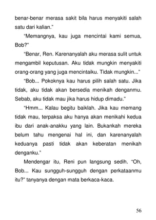 56
benar-benar merasa sakit bila harus menyakiti salah
satu dari kalian.”
“Memangnya, kau juga mencintai kami semua,
Bob?”
“Benar, Ren. Karenanyalah aku merasa sulit untuk
mengambil keputusan. Aku tidak mungkin menyakiti
orang-orang yang juga mencintaiku. Tidak mungkin...”
“Bob... Pokoknya kau harus pilih salah satu. Jika
tidak, aku tidak akan bersedia menikah denganmu.
Sebab, aku tidak mau jika harus hidup dimadu.”
“Hmm... Kalau begitu baiklah. Jika kau memang
tidak mau, terpaksa aku hanya akan menikahi kedua
ibu dari anak-anakku yang lain. Bukankah mereka
belum tahu mengenai hal ini, dan karenanyalah
keduanya pasti tidak akan keberatan menikah
denganku.”
Mendengar itu, Reni pun langsung sedih. “Oh,
Bob... Kau sungguh-sungguh dengan perkataanmu
itu?” tanyanya dengan mata berkaca-kaca.
 