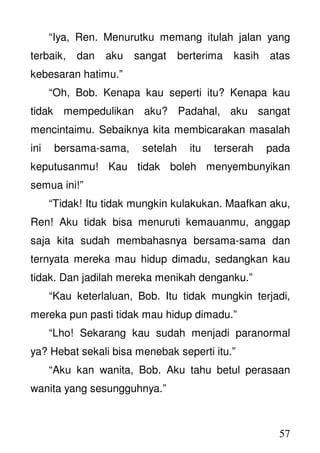 57
“Iya, Ren. Menurutku memang itulah jalan yang
terbaik, dan aku sangat berterima kasih atas
kebesaran hatimu.”
“Oh, Bob. Kenapa kau seperti itu? Kenapa kau
tidak mempedulikan aku? Padahal, aku sangat
mencintaimu. Sebaiknya kita membicarakan masalah
ini bersama-sama, setelah itu terserah pada
keputusanmu! Kau tidak boleh menyembunyikan
semua ini!”
“Tidak! Itu tidak mungkin kulakukan. Maafkan aku,
Ren! Aku tidak bisa menuruti kemauanmu, anggap
saja kita sudah membahasnya bersama-sama dan
ternyata mereka mau hidup dimadu, sedangkan kau
tidak. Dan jadilah mereka menikah denganku.”
“Kau keterlaluan, Bob. Itu tidak mungkin terjadi,
mereka pun pasti tidak mau hidup dimadu.”
“Lho! Sekarang kau sudah menjadi paranormal
ya? Hebat sekali bisa menebak seperti itu.”
“Aku kan wanita, Bob. Aku tahu betul perasaan
wanita yang sesungguhnya.”
 