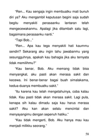 58
“Ren... Kau sengaja ingin membuatku mati bunuh
diri ya? Aku mengambil keputusan begini saja sudah
begitu menyakiti perasaanku lantaran telah
mengecewakanmu. Apalagi jika ditambah satu lagi,
bagaimana perasaanku nanti.”
“Tapi Bob...”
“Ren... Apa kau tega menyakiti hati kaummu
sendiri? Sekarang aku ingin tahu jawabanmu yang
sesungguhnya, apakah kau bahagia jika aku ternyata
tidak memilihmu?”
“Kau benar, Bob. Aku memang tidak bisa
menyangkal, aku pasti akan merasa sakit dan
kecewa. Ini benar-benar bagai buah simalakama,
kedua-duanya membuatku sakit.”
“Itu karena kau telah mengetahuinya, coba kalau
tidak. Kau pasti tidak akan merasa sakit. Lagi pula,
kenapa sih kalau dimadu saja kau harus merasa
sakit? Aku kan akan selalu mencintai dan
menyayangimu dengan sepenuh hatiku.”
“Kau tidak mengerti, Bob. Aku hanya mau kau
menjadi milikku seorang.”
 