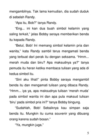 5
mengambilnya. Tak lama kemudian, dia sudah duduk
di sebelah Randy.
“Apa itu, Bob?” tanya Randy.
“Eng... ini kan dua buah simbol kelamin yang
saling terkait,” jelas Bobby seraya memberikan benda
itu kepada Randy.
“Betul, Bob! Ini memang simbol kelamin pria dan
wanita,” kata Randy sambil terus mengamati benda
yang terbuat dari perak itu dengan seksama. “Hmm...
merah muda dan biru? Apa maksudnya ya?” tanya
pemuda itu heran ketika membaca tulisan yang ada di
kedua simbol itu.
“Sini aku lihat!” pinta Bobby seraya mengambil
benda itu dan mengamati tulisan yang dibaca Randy.
“Hmm... iya ya, apa maksudnya tulisan ‘merah muda’
pada simbol wanita ini dan apa pula maksud tulisan
‘biru’ pada simbol pria ini?” tanya Bobby bingung.
“Sudahlah, Bob! Sebaiknya kau simpan saja
benda itu. Mungkin itu cuma souvenir yang dibuang
orang karena sudah bosan.”
“Ya, mungkin juga.”
 