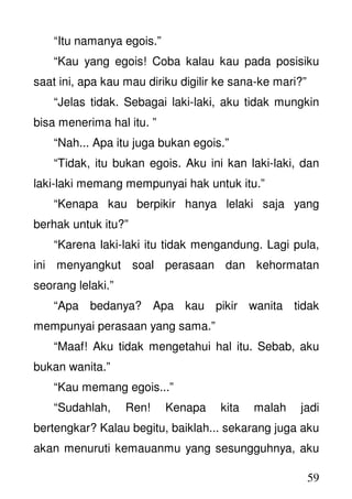 59
“Itu namanya egois.”
“Kau yang egois! Coba kalau kau pada posisiku
saat ini, apa kau mau diriku digilir ke sana-ke mari?”
“Jelas tidak. Sebagai laki-laki, aku tidak mungkin
bisa menerima hal itu. ”
“Nah... Apa itu juga bukan egois.”
“Tidak, itu bukan egois. Aku ini kan laki-laki, dan
laki-laki memang mempunyai hak untuk itu.”
“Kenapa kau berpikir hanya lelaki saja yang
berhak untuk itu?”
“Karena laki-laki itu tidak mengandung. Lagi pula,
ini menyangkut soal perasaan dan kehormatan
seorang lelaki.”
“Apa bedanya? Apa kau pikir wanita tidak
mempunyai perasaan yang sama.”
“Maaf! Aku tidak mengetahui hal itu. Sebab, aku
bukan wanita.”
“Kau memang egois...”
“Sudahlah, Ren! Kenapa kita malah jadi
bertengkar? Kalau begitu, baiklah... sekarang juga aku
akan menuruti kemauanmu yang sesungguhnya, aku
 
