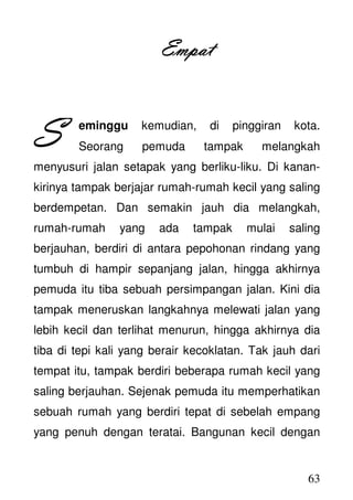 63
EmpatEmpatEmpatEmpat
eminggu kemudian, di pinggiran kota.
Seorang pemuda tampak melangkah
menyusuri jalan setapak yang berliku-liku. Di kanan-
kirinya tampak berjajar rumah-rumah kecil yang saling
berdempetan. Dan semakin jauh dia melangkah,
rumah-rumah yang ada tampak mulai saling
berjauhan, berdiri di antara pepohonan rindang yang
tumbuh di hampir sepanjang jalan, hingga akhirnya
pemuda itu tiba sebuah persimpangan jalan. Kini dia
tampak meneruskan langkahnya melewati jalan yang
lebih kecil dan terlihat menurun, hingga akhirnya dia
tiba di tepi kali yang berair kecoklatan. Tak jauh dari
tempat itu, tampak berdiri beberapa rumah kecil yang
saling berjauhan. Sejenak pemuda itu memperhatikan
sebuah rumah yang berdiri tepat di sebelah empang
yang penuh dengan teratai. Bangunan kecil dengan
SSSS
 