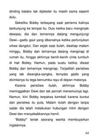 64
dinding batako tak diplester itu masih sama seperti
dulu.
Seketika Bobby terbayang saat pertama kalinya
berkunjung ke tempat itu. Dulu ketika baru menginjak
dewasa, dia dan temannya datang mengunjungi
Dewigadis gaul yang dikenalnya ketika pertunjukan
orkes dangdut. Dan sejak saat itulah, disetiap malam
minggu, Bobby dan temannya datang menginap di
rumah itu, hingga akhirnya benih-benih cinta tumbuh
di hati Bobby. Namun, pada suatu ketika, disaat
Bobby dan temannya menginap. Terjadilah peristiwa
yang tak disangka-sangka, ternyata gadis yang
dicintainya itu tega bercumbu rayu di depan matanya.
Karena peristiwa itulah, akhirnya Bobby
meninggalkan Dewi dan tak pernah menemuinya lagi.
Namun, kini Bobby terpaksa kembali karena buntut
dari peristiwa itu pula. Malam itulah dengan tanpa
sadar dia telah melakukan hubungan intim dengan
Dewi dan menyebabkannya hamil.
“Bobby!” teriak seorang wanita membuyarkan
ingatannya.
 